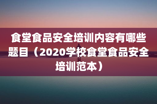 食堂食品安全培训内容有哪些题目（2020学校食堂食品安全培训范本）