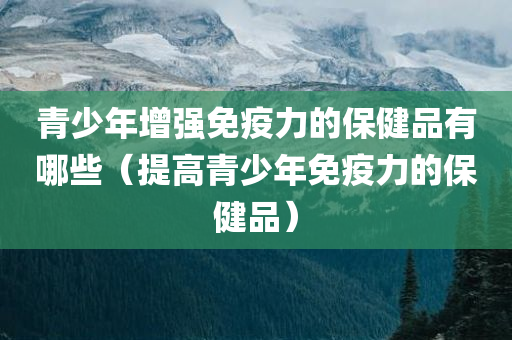 青少年增强免疫力的保健品有哪些（提高青少年免疫力的保健品）