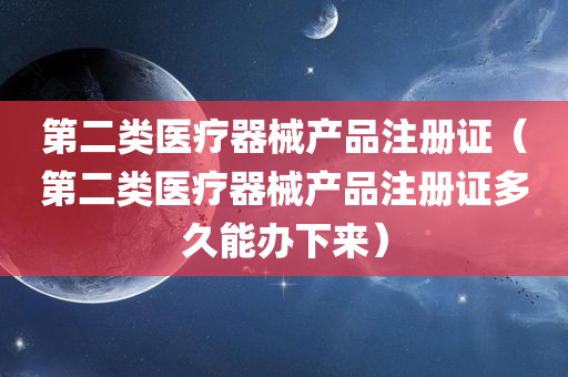 第二类医疗器械产品注册证（第二类医疗器械产品注册证多久能办下来）