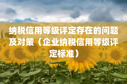 纳税信用等级评定存在的问题及对策（企业纳税信用等级评定标准）