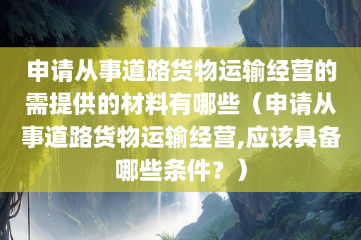 申请从事道路货物运输经营的需提供的材料有哪些（申请从事道路货物运输经营,应该具备哪些条件？）