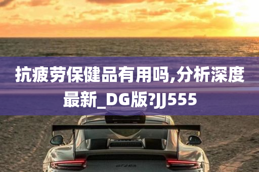 抗疲劳保健品有用吗,分析深度最新_DG版?JJ555