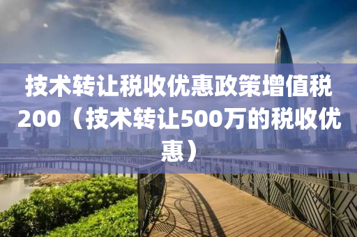 技术转让税收优惠政策增值税200（技术转让500万的税收优惠）