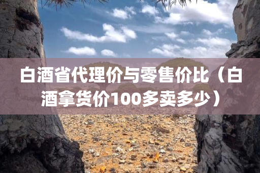 白酒省代理价与零售价比（白酒拿货价100多卖多少）