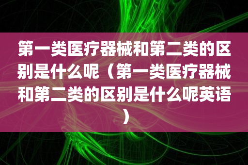 第一类医疗器械和第二类的区别是什么呢（第一类医疗器械和第二类的区别是什么呢英语）