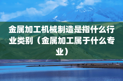 金属加工机械制造是指什么行业类别（金属加工属于什么专业）