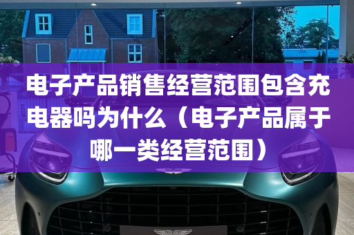 电子产品销售经营范围包含充电器吗为什么（电子产品属于哪一类经营范围）