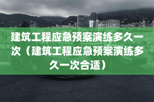 建筑工程应急预案演练多久一次（建筑工程应急预案演练多久一次合适）