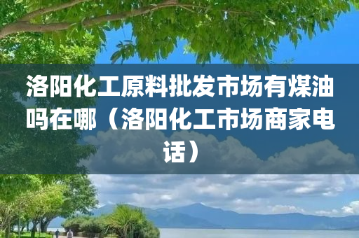 洛阳化工原料批发市场有煤油吗在哪（洛阳化工市场商家电话）