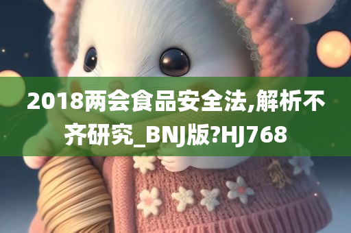 2018两会食品安全法,解析不齐研究_BNJ版?HJ768