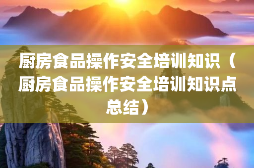 厨房食品操作安全培训知识（厨房食品操作安全培训知识点总结）