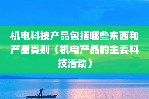 机电科技产品包括哪些东西和产品类别（机电产品的主要科技活动）