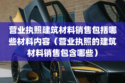 营业执照建筑材料销售包括哪些材料内容（营业执照的建筑材料销售包含哪些）