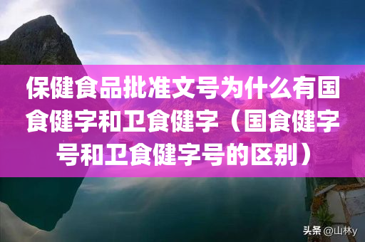 保健食品批准文号为什么有国食健字和卫食健字（国食健字号和卫食健字号的区别）