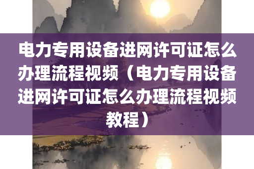 电力专用设备进网许可证怎么办理流程视频（电力专用设备进网许可证怎么办理流程视频教程）