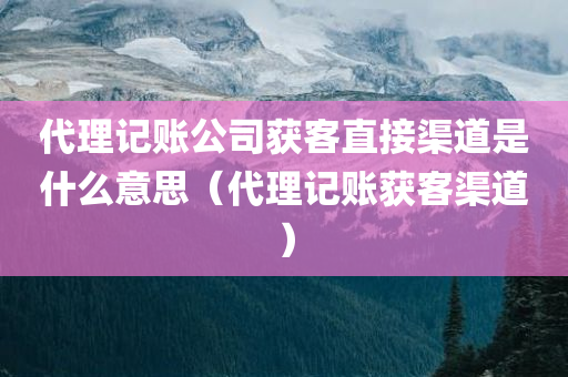 代理记账公司获客直接渠道是什么意思（代理记账获客渠道）