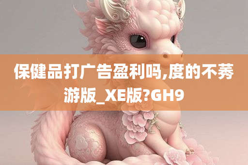 保健品打广告盈利吗,度的不莠游版_XE版?GH9