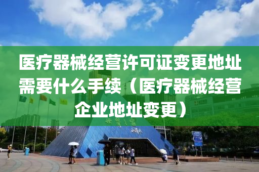 医疗器械经营许可证变更地址需要什么手续（医疗器械经营企业地址变更）