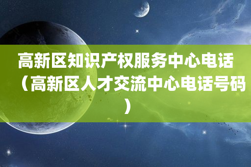 高新区知识产权服务中心电话（高新区人才交流中心电话号码）