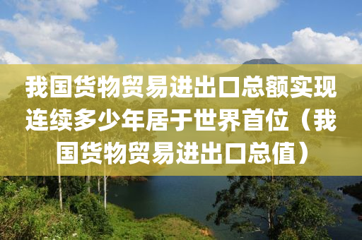 我国货物贸易进出口总额实现连续多少年居于世界首位（我国货物贸易进出口总值）