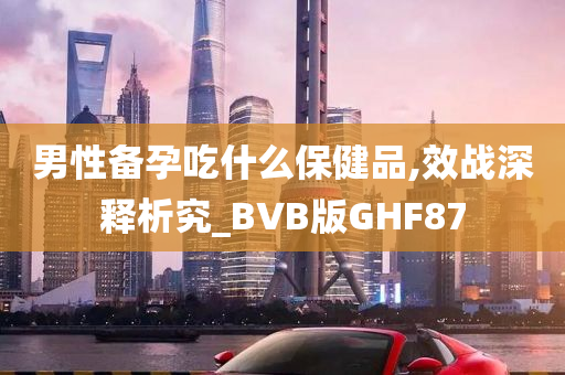 男性备孕吃什么保健品,效战深释析究_BVB版GHF87