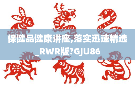 保健品健康讲座,落实迅速精选_RWR版?GJU86