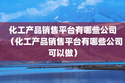 化工产品销售平台有哪些公司（化工产品销售平台有哪些公司可以做）