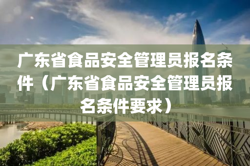 广东省食品安全管理员报名条件（广东省食品安全管理员报名条件要求）