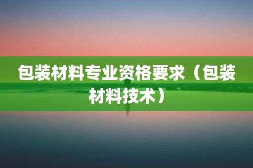 包装材料专业资格要求（包装材料技术）