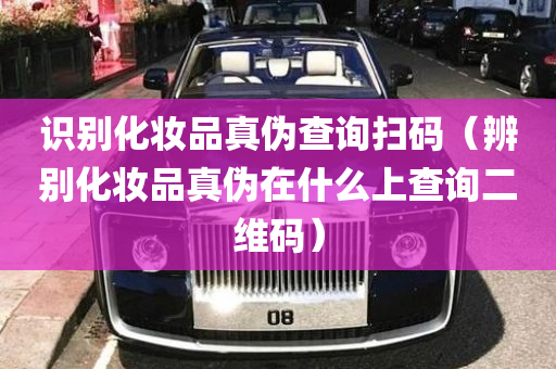 识别化妆品真伪查询扫码（辨别化妆品真伪在什么上查询二维码）