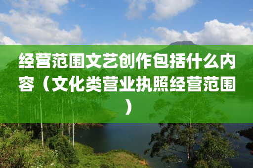 经营范围文艺创作包括什么内容（文化类营业执照经营范围）