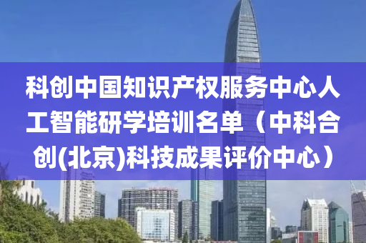 科创中国知识产权服务中心人工智能研学培训名单（中科合创(北京)科技成果评价中心）