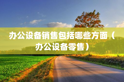 办公设备销售包括哪些方面（办公设备零售）