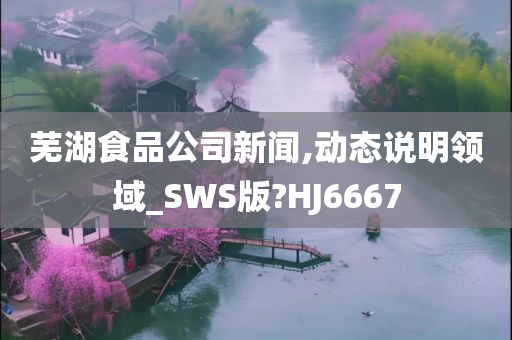 芜湖食品公司新闻,动态说明领域_SWS版?HJ6667