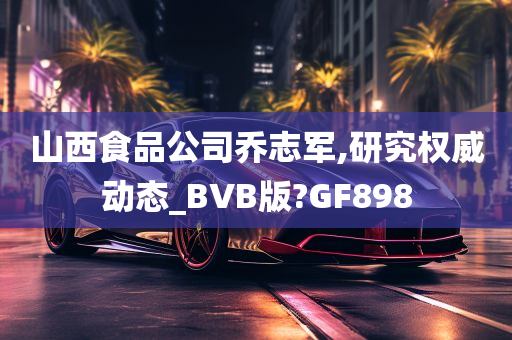 山西食品公司乔志军,研究权威动态_BVB版?GF898