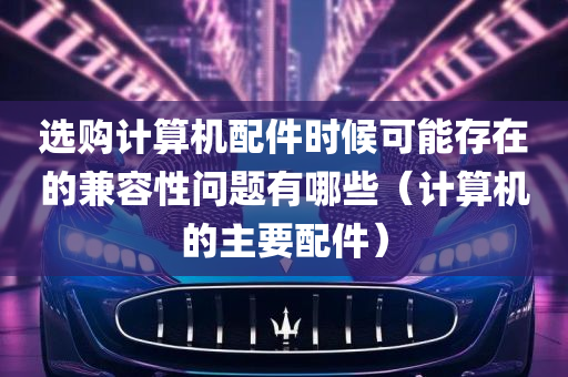 选购计算机配件时候可能存在的兼容性问题有哪些（计算机的主要配件）