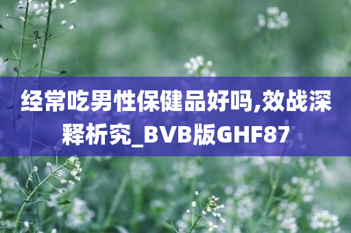 经常吃男性保健品好吗,效战深释析究_BVB版GHF87