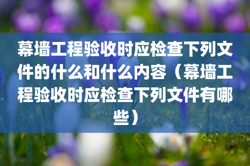 幕墙工程验收时应检查下列文件的什么和什么内容（幕墙工程验收时应检查下列文件有哪些）