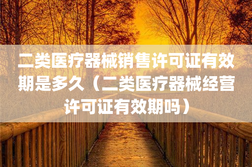 二类医疗器械销售许可证有效期是多久（二类医疗器械经营许可证有效期吗）