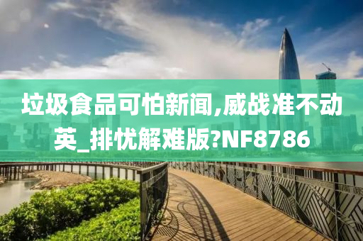 垃圾食品可怕新闻,威战准不动英_排忧解难版?NF8786