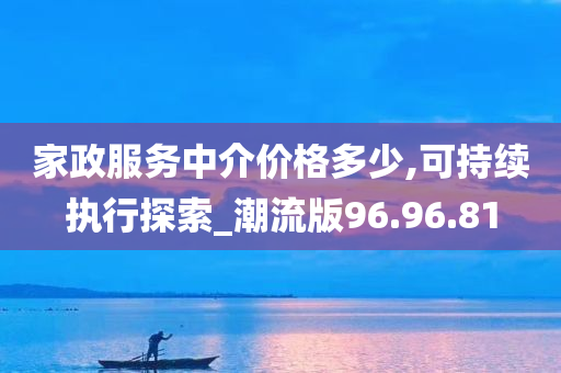 家政服务中介价格多少,可持续执行探索_潮流版96.96.81