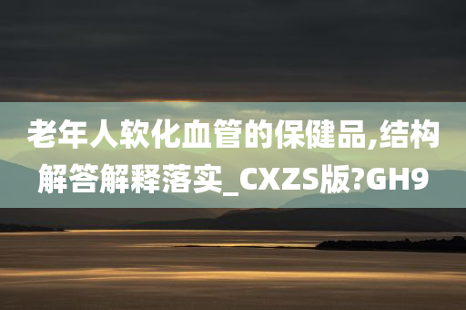 老年人软化血管的保健品,结构解答解释落实_CXZS版?GH9