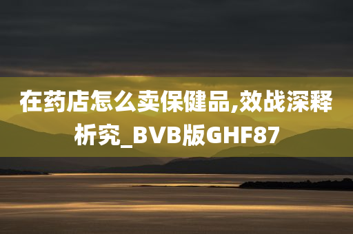 在药店怎么卖保健品,效战深释析究_BVB版GHF87