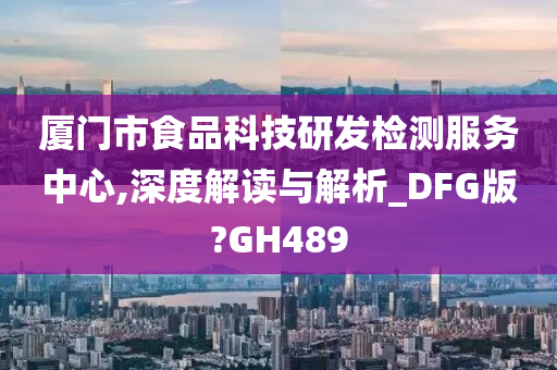 厦门市食品科技研发检测服务中心,深度解读与解析_DFG版?GH489