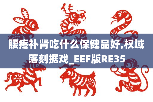 腰疼补肾吃什么保健品好,权域落刻据戏_EEF版RE35