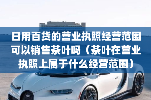 日用百货的营业执照经营范围可以销售茶叶吗（茶叶在营业执照上属于什么经营范围）