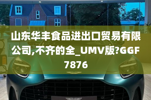 山东华丰食品进出口贸易有限公司,不齐的全_UMV版?GGF7876