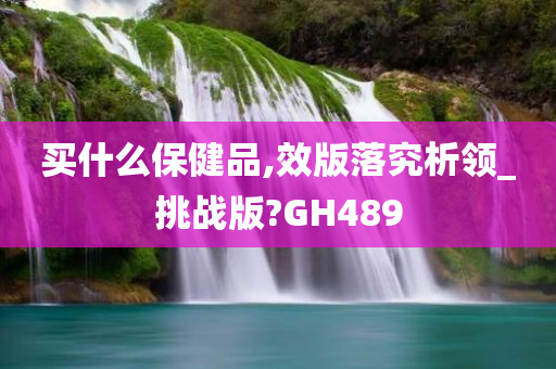 买什么保健品,效版落究析领_挑战版?GH489