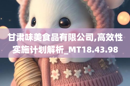 甘肃味美食品有限公司,高效性实施计划解析_MT18.43.98