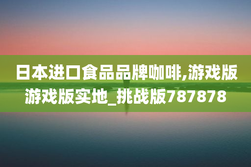 日本进口食品品牌咖啡,游戏版游戏版实地_挑战版787878